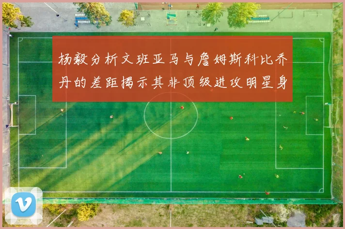 杨毅分析文班亚马与詹姆斯科比乔丹的差距揭示其非顶级进攻明星身份