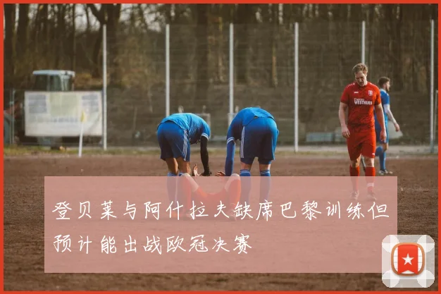 登贝莱与阿什拉夫缺席巴黎训练但预计能出战欧冠决赛