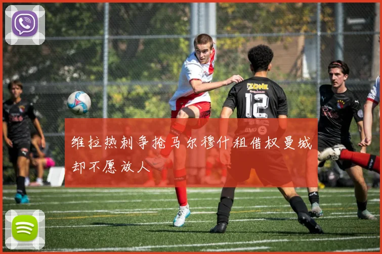 维拉热刺争抢马尔穆什租借权曼城却不愿放人