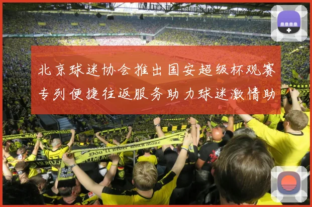 北京球迷协会推出国安超级杯观赛专列便捷往返服务助力球迷激情助阵
