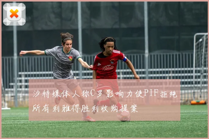 沙特媒体人称C罗影响力使PIF拒绝所有利雅得胜利收购提案