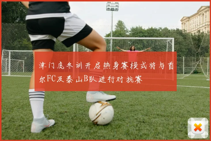津门虎冬训开启热身赛模式将与首尔FC及泰山B队进行对抗赛