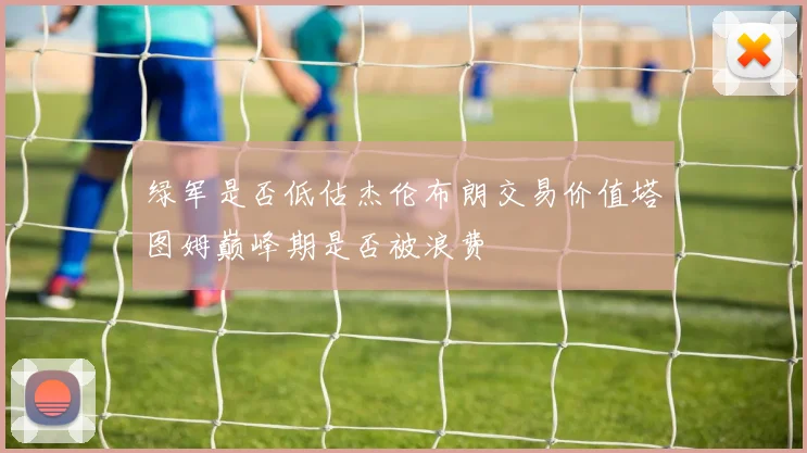 绿军是否低估杰伦布朗交易价值塔图姆巅峰期是否被浪费