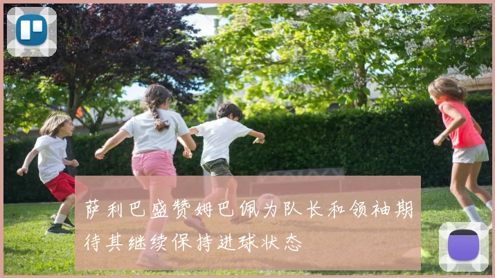 萨利巴盛赞姆巴佩为队长和领袖期待其继续保持进球状态