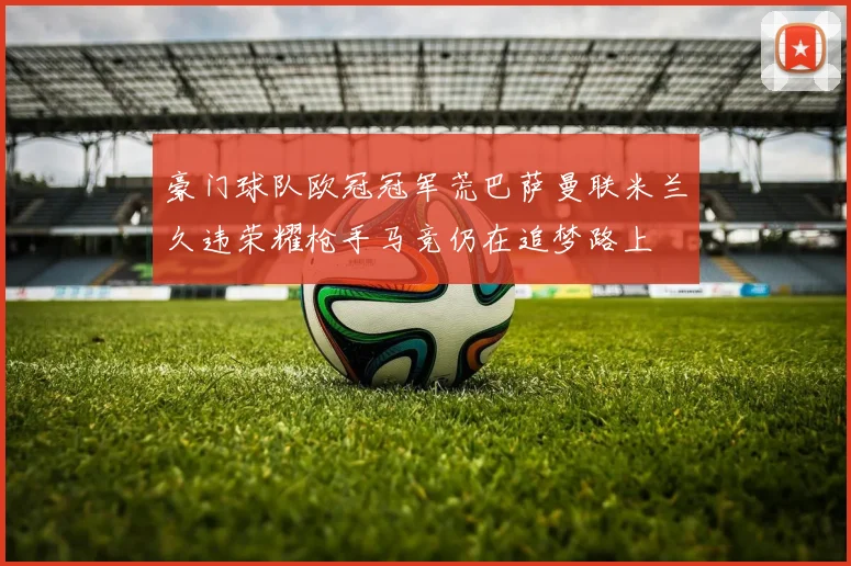 豪门球队欧冠冠军荒巴萨曼联米兰久违荣耀枪手马竞仍在追梦路上