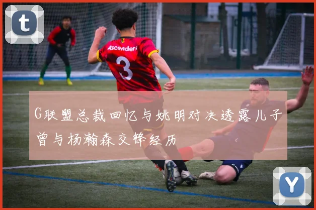 G联盟总裁回忆与姚明对决透露儿子曾与杨瀚森交锋经历