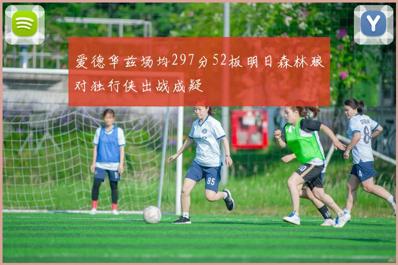 爱德华兹场均297分52板明日森林狼对独行侠出战成疑