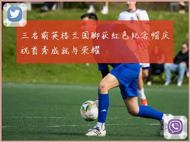 三名前英格兰国脚获红色纪念帽庆祝首秀成就与荣耀