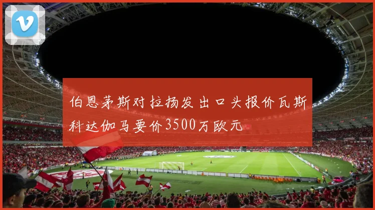 伯恩茅斯对拉扬发出口头报价瓦斯科达伽马要价3500万欧元