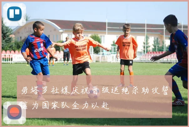 劳塔罗社媒庆祝晋级送绝杀助攻誓言为国家队全力以赴