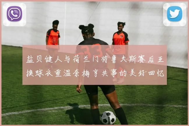 盐贝健人与荷兰门将鲁夫斯赛后互换球衣重温奈梅亨共事的美好回忆