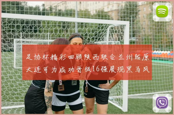 足协杯精彩回顾陕西联合兰州陇原大连可为成功晋级16强展现黑马风采