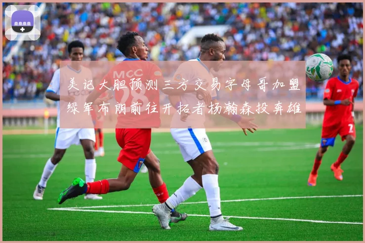 美记大胆预测三方交易字母哥加盟绿军布朗前往开拓者杨瀚森投奔雄鹿