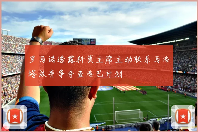 罗马诺透露科莫主席主动联系马洛塔放弃争夺查洛巴计划