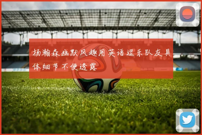 杨瀚森幽默风趣用英语逗乐队友具体细节不便透露