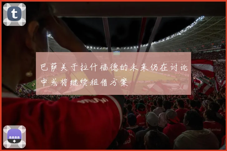巴萨关于拉什福德的未来仍在讨论中或将继续租借方案