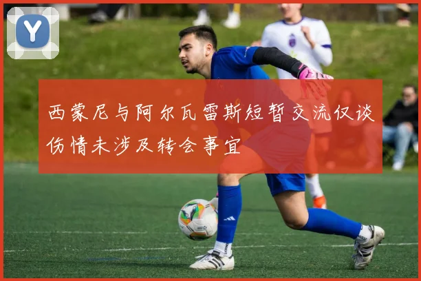 西蒙尼与阿尔瓦雷斯短暂交流仅谈伤情未涉及转会事宜